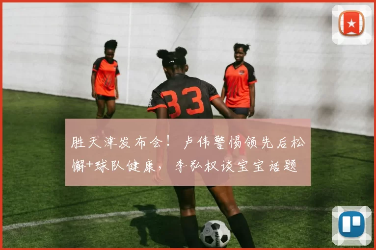 胜天津发布会！卢伟警惕领先后松懈+球队健康，李弘权谈宝宝话题