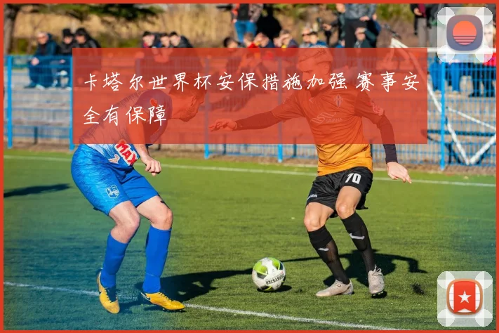 卡塔尔世界杯安保措施加强 赛事安全有保障