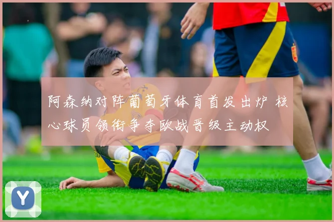 阿森纳对阵葡萄牙体育首发出炉 核心球员领衔争夺欧战晋级主动权