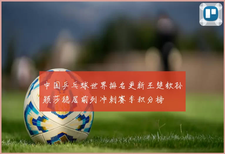 中国乒乓球世界排名更新王楚钦孙颖莎稳居前列冲刺赛季积分榜