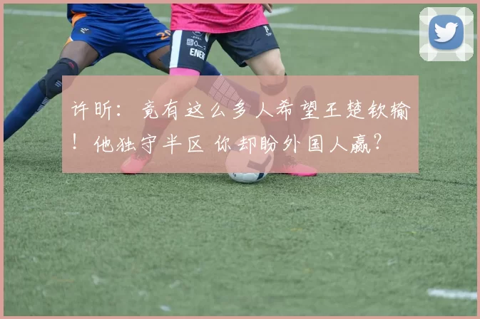 许昕：竟有这么多人希望王楚钦输！他独守半区 你却盼外国人赢？