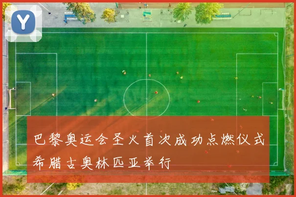 巴黎奥运会圣火首次成功点燃仪式希腊古奥林匹亚举行