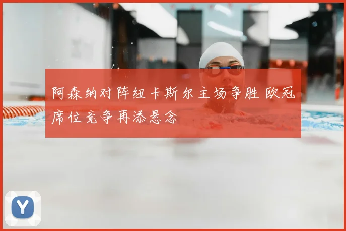 阿森纳对阵纽卡斯尔主场争胜 欧冠席位竞争再添悬念