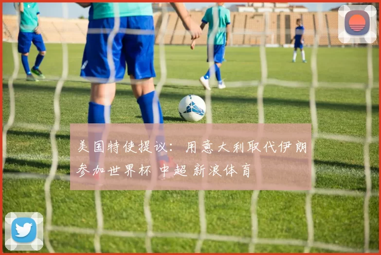 美国特使提议：用意大利取代伊朗参加世界杯 中超 新浪体育