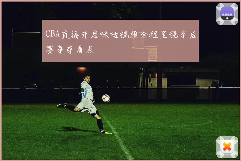 CBA直播开启咪咕视频全程呈现季后赛争夺看点