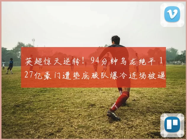 英超惊天逆转！94分钟乌龙绝平 127亿豪门遭垫底狼队爆冷连场被逼平_阿森纳_比赛_拉亚