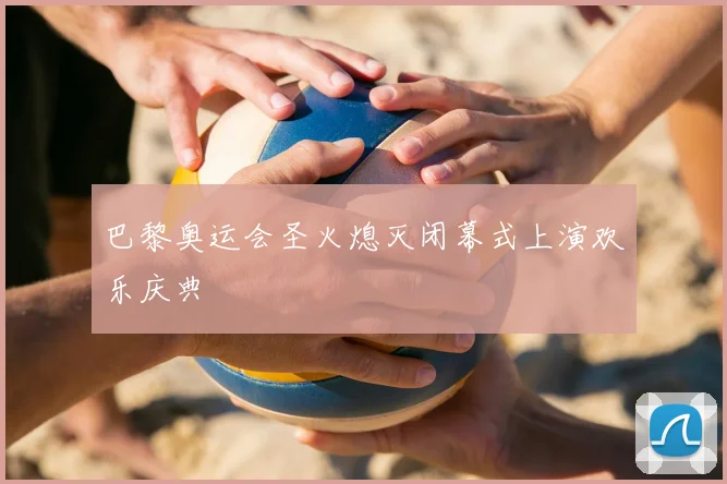 巴黎奥运会圣火熄灭闭幕式上演欢乐庆典