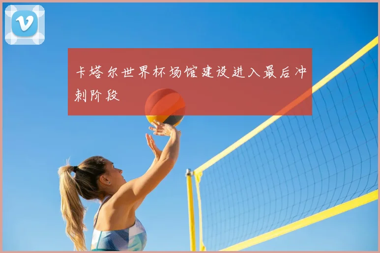 卡塔尔世界杯场馆建设进入最后冲刺阶段