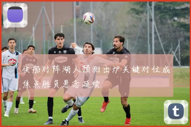 快船对阵湖人预测出炉关键对位成焦点胜负悬念延续