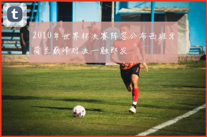 2010年世界杯决赛阵容公布西班牙荷兰巅峰对决一触即发