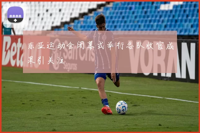 东亚运动会闭幕式举行各队收官成果引关注