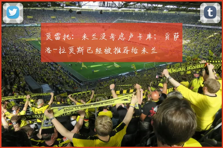 莫雷托：米兰没考虑卢卡库；贡萨洛-拉莫斯已经被推荐给米兰