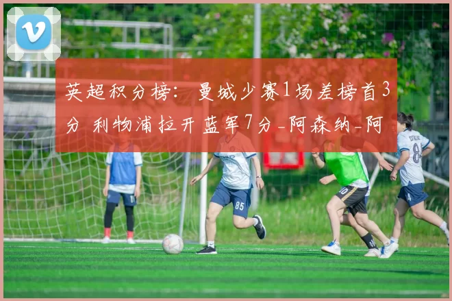 英超积分榜：曼城少赛1场差榜首3分 利物浦拉开蓝军7分_阿森纳_阿森纳_曼联