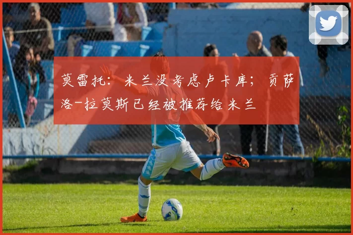 莫雷托：米兰没考虑卢卡库；贡萨洛-拉莫斯已经被推荐给米兰