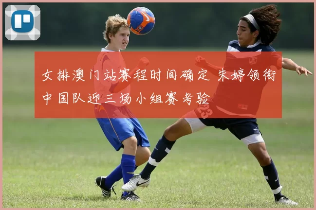 女排澳门站赛程时间确定 朱婷领衔中国队迎三场小组赛考验