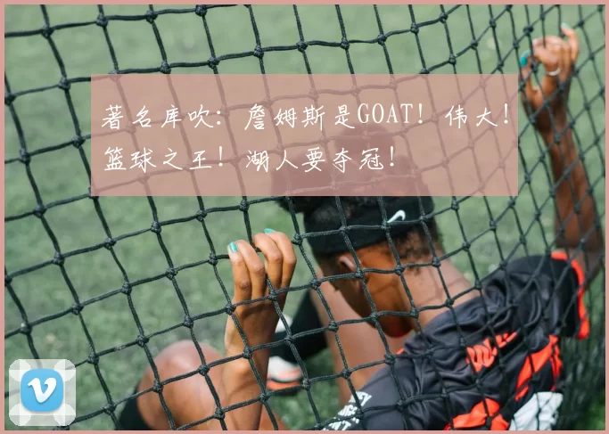 著名库吹：詹姆斯是GOAT！伟大！篮球之王！湖人要夺冠！