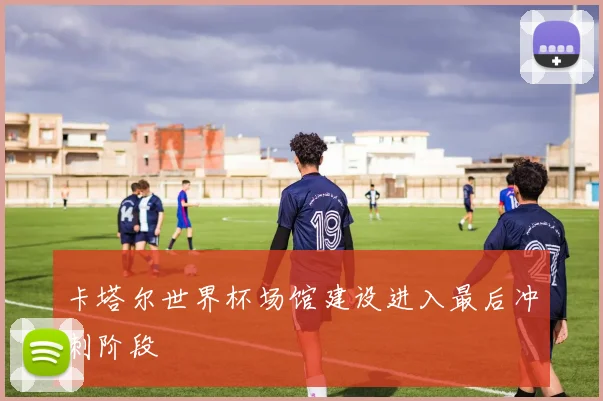 卡塔尔世界杯场馆建设进入最后冲刺阶段