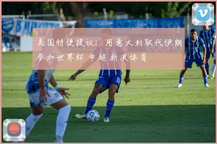 美国特使提议：用意大利取代伊朗参加世界杯 中超 新浪体育