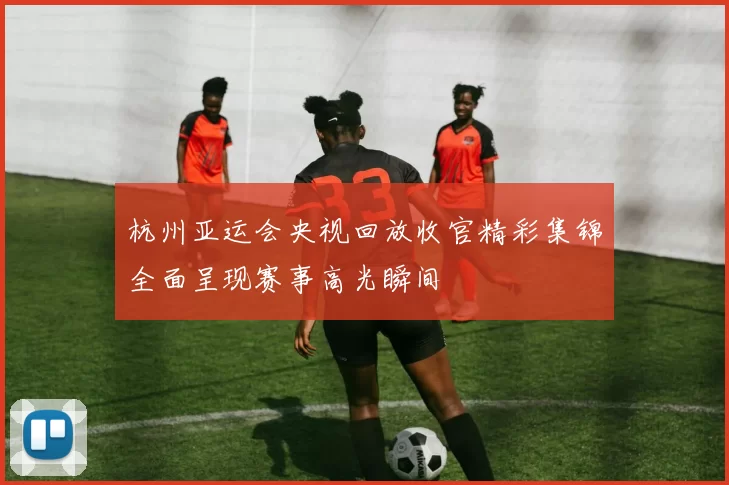 杭州亚运会央视回放收官精彩集锦全面呈现赛事高光瞬间