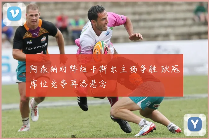 阿森纳对阵纽卡斯尔主场争胜 欧冠席位竞争再添悬念