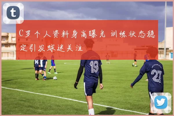C罗个人资料身高曝光 训练状态稳定引发球迷关注