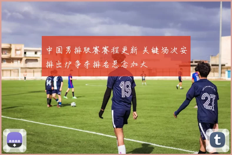 中国男排联赛赛程更新 关键场次安排出炉争夺排名悬念加大