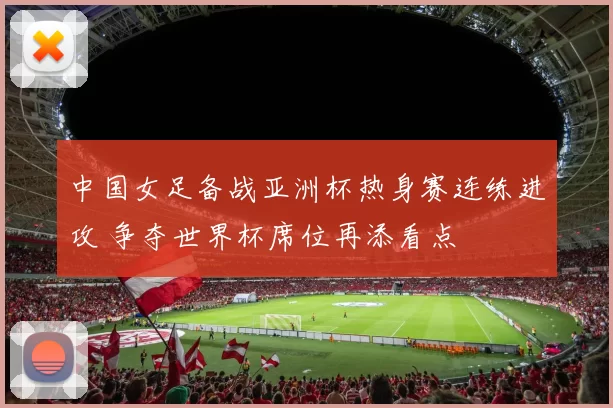 中国女足备战亚洲杯热身赛连练进攻 争夺世界杯席位再添看点