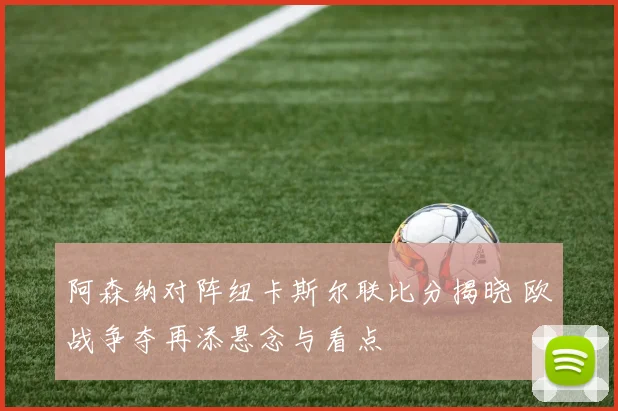 阿森纳对阵纽卡斯尔联比分揭晓 欧战争夺再添悬念与看点