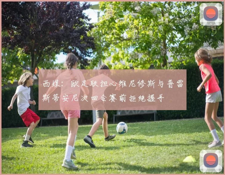 西媒：欧足联担心维尼修斯与普雷斯蒂安尼次回合赛前拒绝握手