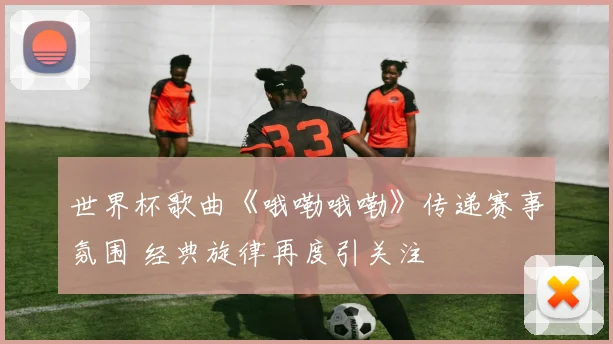 世界杯歌曲《哦嘞哦嘞》传递赛事氛围 经典旋律再度引关注
