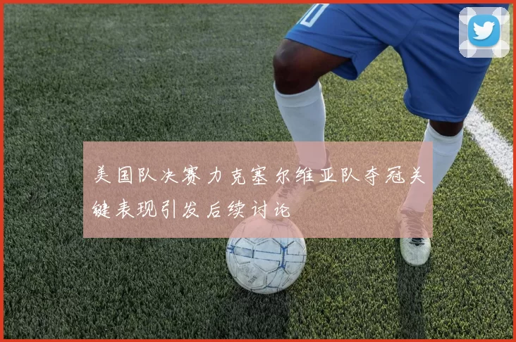 美国队决赛力克塞尔维亚队夺冠关键表现引发后续讨论