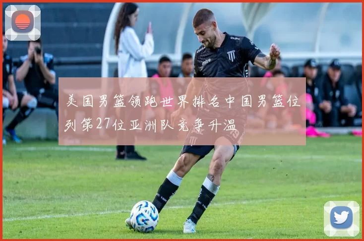 美国男篮领跑世界排名中国男篮位列第27位亚洲队竞争升温