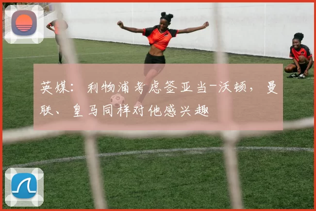 英媒：利物浦考虑签亚当-沃顿，曼联、皇马同样对他感兴趣