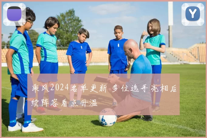 乘风2024名单更新 多位选手亮相后续阵容看点升温