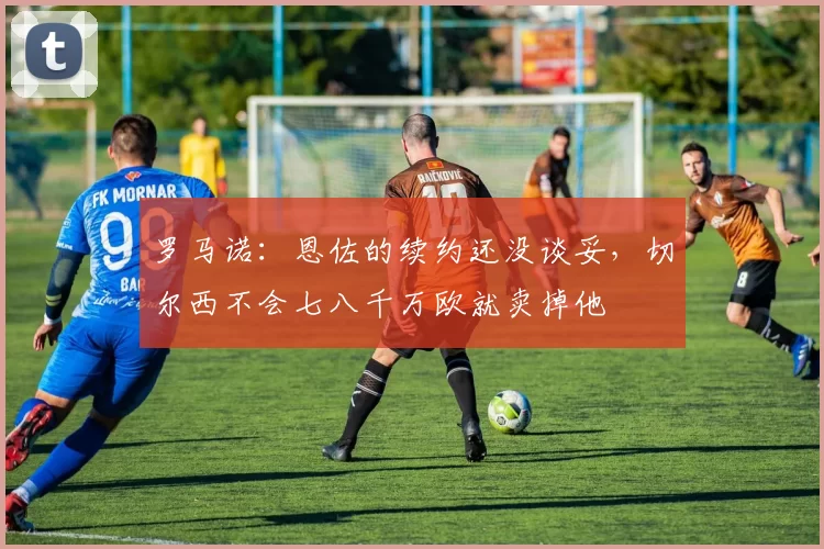 罗马诺：恩佐的续约还没谈妥，切尔西不会七八千万欧就卖掉他