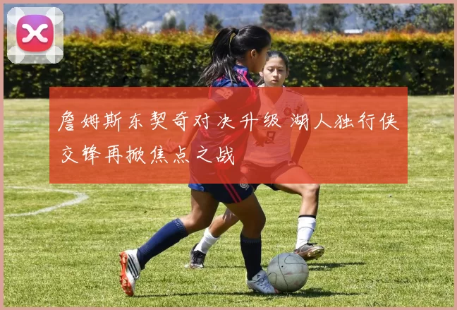 詹姆斯东契奇对决升级 湖人独行侠交锋再掀焦点之战