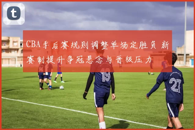 CBA季后赛规则调整单场定胜负 新赛制提升争冠悬念与晋级压力